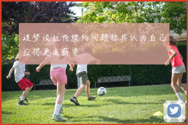 追梦谈杜伦续约问题称其认为自己应得更高薪资