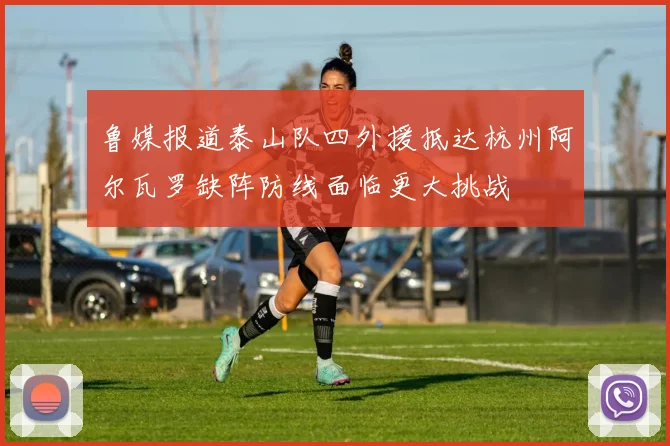 鲁媒报道泰山队四外援抵达杭州阿尔瓦罗缺阵防线面临更大挑战