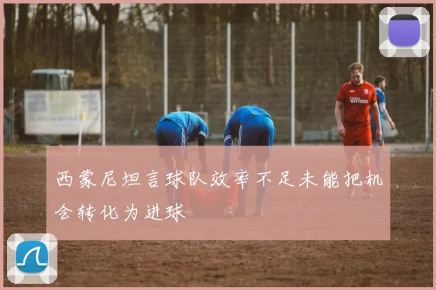 西蒙尼坦言球队效率不足未能把机会转化为进球