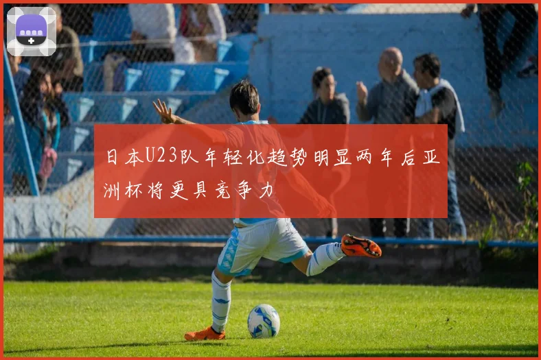 日本U23队年轻化趋势明显两年后亚洲杯将更具竞争力