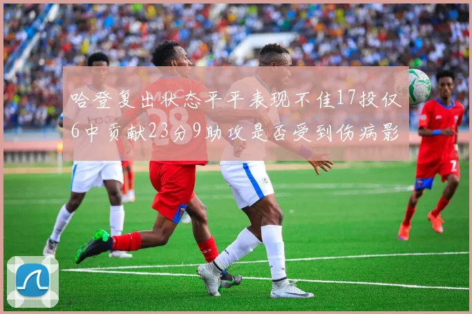 哈登复出状态平平表现不佳17投仅6中贡献23分9助攻是否受到伤病影响