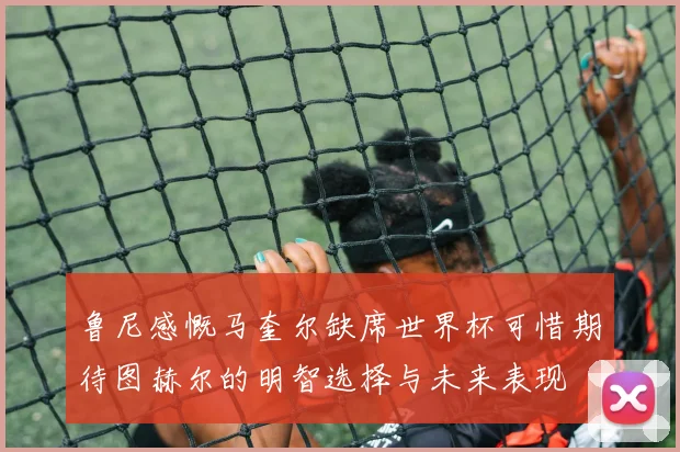 鲁尼感慨马奎尔缺席世界杯可惜期待图赫尔的明智选择与未来表现