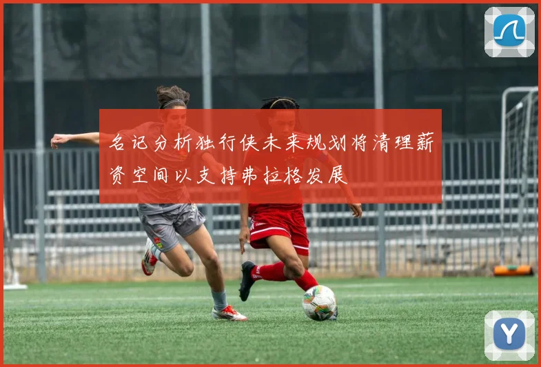 名记分析独行侠未来规划将清理薪资空间以支持弗拉格发展