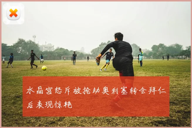 水晶宫怒斥被抢劫奥利塞转会拜仁后表现惊艳