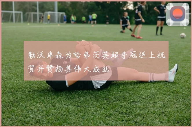 勒沃库森为哈弗茨英超夺冠送上祝贺并赞扬其伟大成就