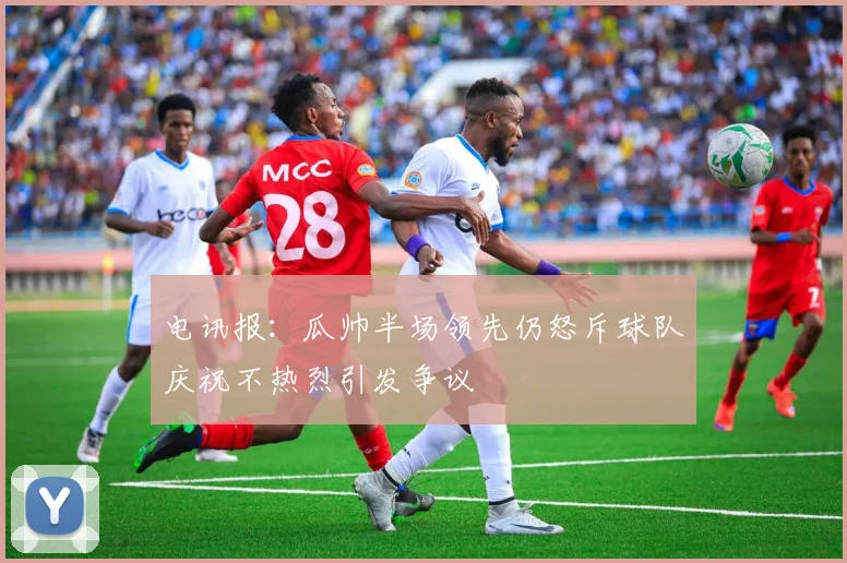 电讯报：瓜帅半场领先仍怒斥球队庆祝不热烈引发争议