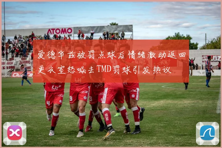 爱德华兹被罚点球后情绪激动返回更衣室怒喊去TMD罚球引发热议