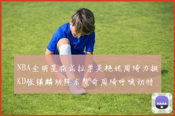 NBA全明星花式拉票吴艳妮周琦力挺KD张镇麟助阵东契奇周琦呼唤切特共襄盛举